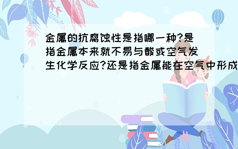 金属的抗腐蚀性是指哪一种?是指金属本来就不易与酸或空气发生化学反应?还是指金属能在空气中形成一层氧化膜,使它不易于反应?或者两种情况都可以称作是有抗腐蚀性?