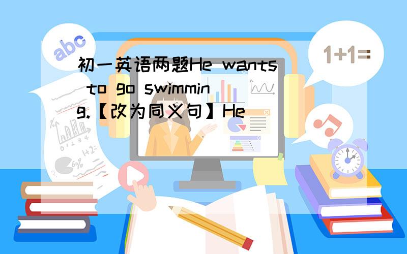 初一英语两题He wants to go swimming.【改为同义句】He ____ _____ _____ go swimmingBill does his homework at home.【用 tomorrow 改写句子】Bill is ____ ____ do his homework at home tomorrow.