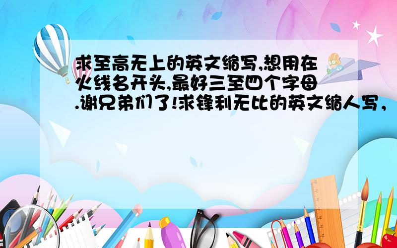 求至高无上的英文缩写,想用在火线名开头,最好三至四个字母.谢兄弟们了!求锋利无比的英文缩人写，用在火线开头，最好三至四个字母。谢朋友们了