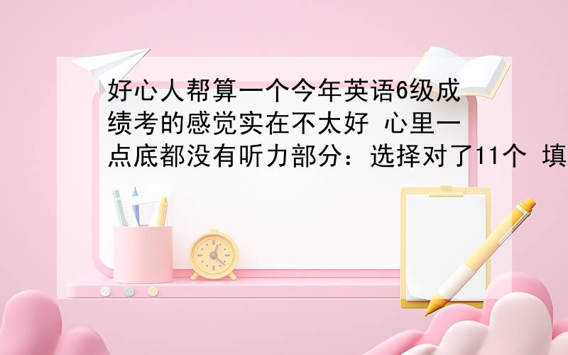 好心人帮算一个今年英语6级成绩考的感觉实在不太好 心里一点底都没有听力部分：选择对了11个 填词对了6个 句子填写不太敢确定都写了但不 全,不好估计,应试可以有算一个对吧 阅读部分