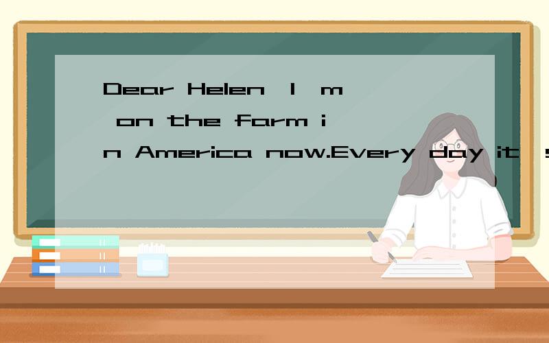 Dear Helen,I'm on the farm in America now.Every day it's sunny and warm.There are a lot of children on the farm.I work and play games with them.Now I'm writing the letter in the house.Jack is learning to swim.Terry is lying in the sun.John is reading