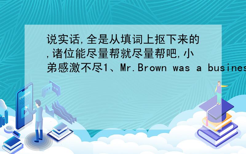 说实话,全是从填词上抠下来的,诸位能尽量帮就尽量帮吧,小弟感激不尽1、Mr.Brown was a businessman.He had a nice shop in the main s____ of a small town2、All went well for some years,and then his shop was broken into t____ i