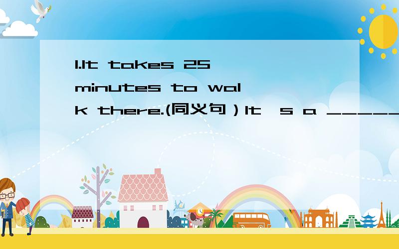 1.It takes 25 minutes to walk there.(同义句）It's a _______ _______ to get there.2.I need some help.(同义句)_______ _______ need ________ help?3.Tony is athletic.Mike is athletic ,too.(同义句)_______ Tony _______ Mike _______ athletic.4.Why