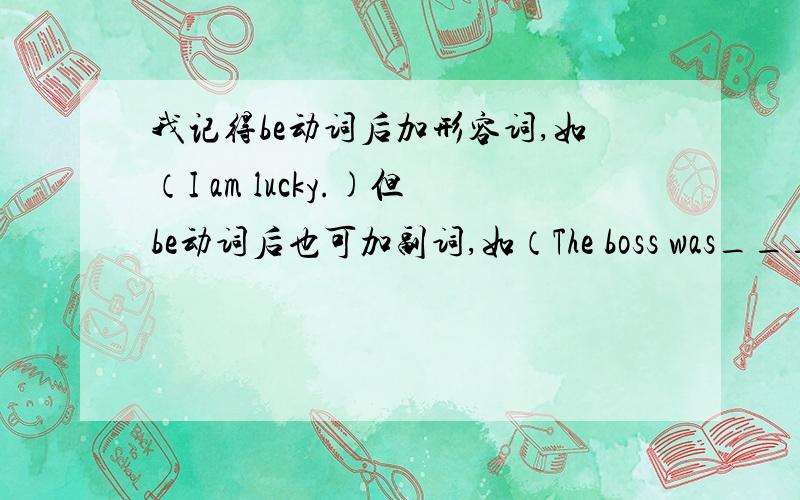 我记得be动词后加形容词,如（I am lucky.)但be动词后也可加副词,如（The boss was___ satisfied with what the workers had done.横线上应填entirely而不是entire.)我想问什么情况下,be动词后加形容词或副词.顺便