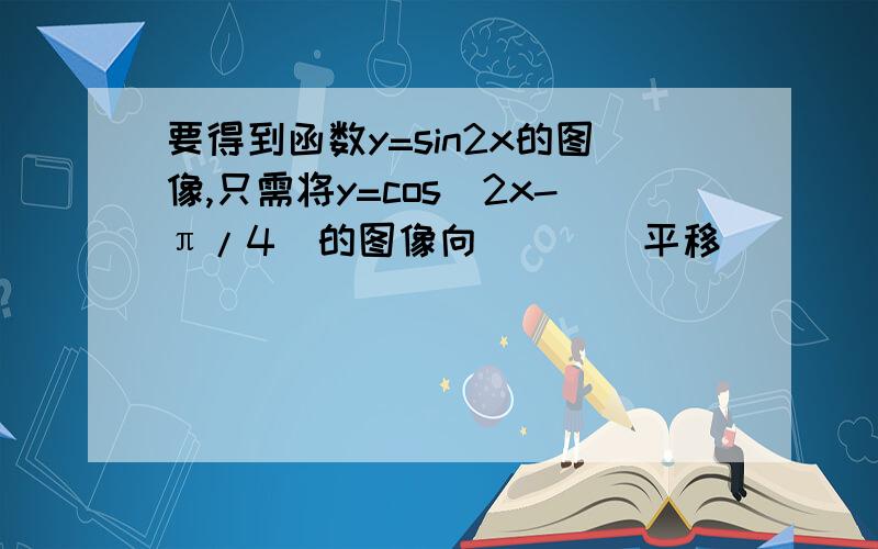 要得到函数y=sin2x的图像,只需将y=cos(2x-π/4)的图像向____平移_____个单位即可.答案是向左平移π/4个单位,我觉得应该是向右啊!到底怎么回事?请多指教!