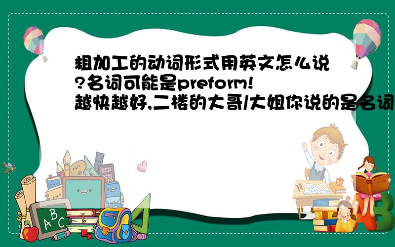 粗加工的动词形式用英文怎么说?名词可能是preform!越快越好,二楼的大哥/大姐你说的是名词，不是动词？