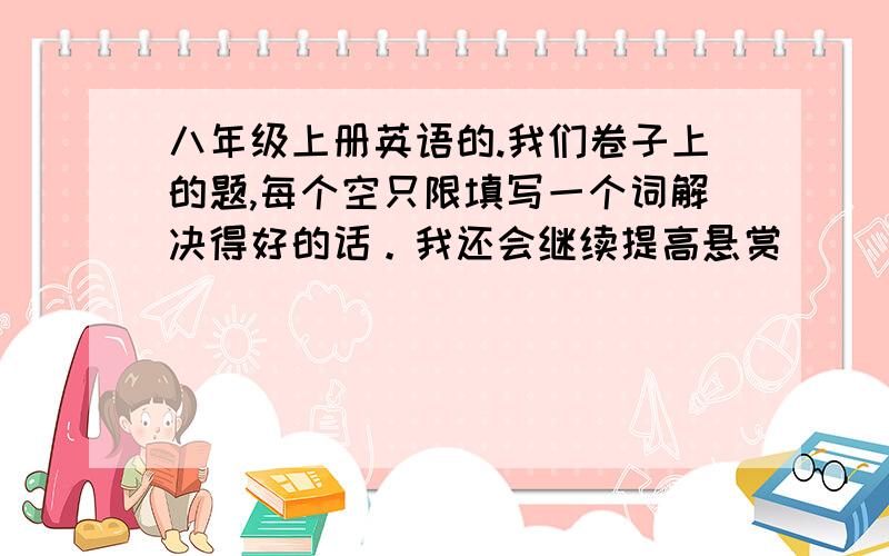 八年级上册英语的.我们卷子上的题,每个空只限填写一个词解决得好的话。我还会继续提高悬赏