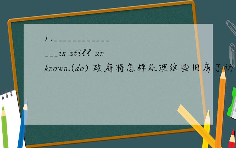 1._______________is still unknown.(do) 政府将怎样处理这些旧房子仍然不清楚2.It s still unknown _______________to visit her sick father.(set) 她是否能省出点时间去看望她生病的父亲还不清楚.3.__________________ought