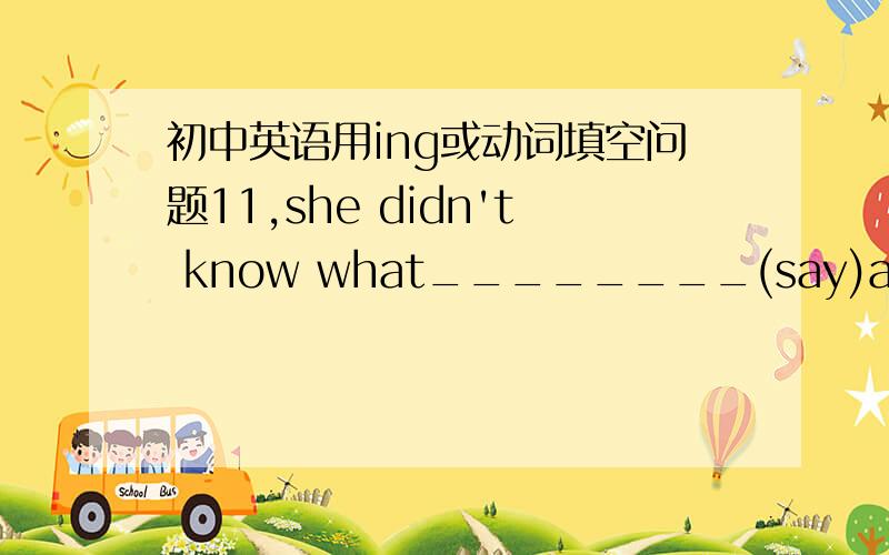 初中英语用ing或动词填空问题11,she didn't know what________(say)at the meeting the day before yesterday12,