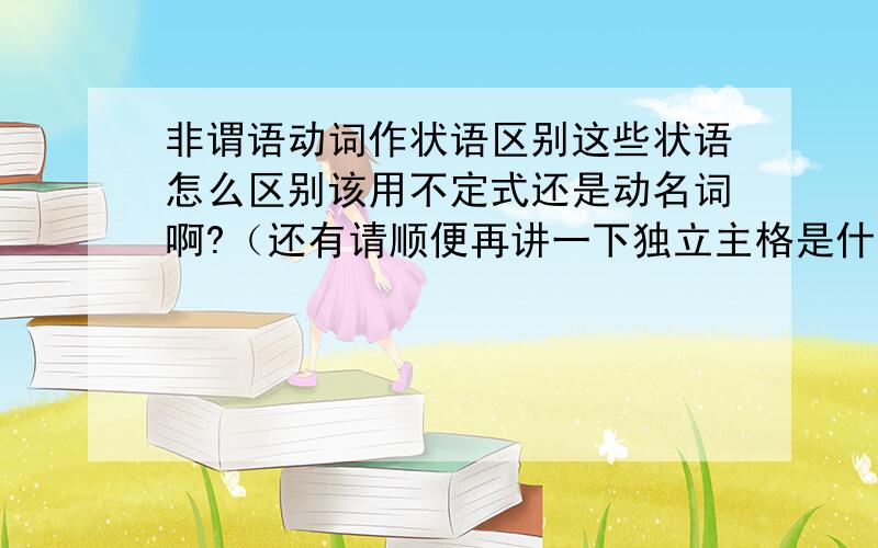 非谓语动词作状语区别这些状语怎么区别该用不定式还是动名词啊?（还有请顺便再讲一下独立主格是什么,怎么用,通俗一点,谢谢）Coming into the room,he found his father angry.当走进房间时,他发现父