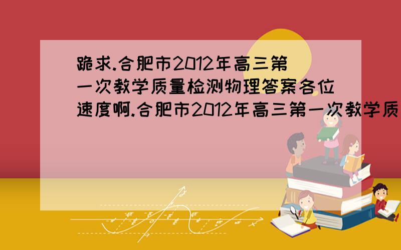 跪求.合肥市2012年高三第一次教学质量检测物理答案各位速度啊.合肥市2012年高三第一次教学质量检测物理答案