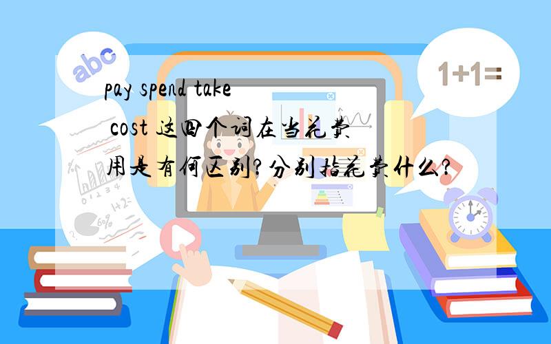 pay spend take cost 这四个词在当花费用是有何区别?分别指花费什么?