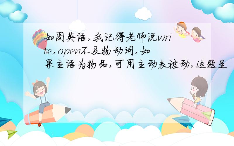 如图英语,我记得老师说write,open不及物动词,如果主语为物品,可用主动表被动,这题是