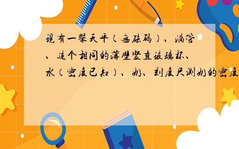 现有一架天平（无砝码）、滴管、连个相同的薄壁竖直玻璃杯、水（密度已知）、奶、刻度尺测奶的密度,请写出实验步骤及表达式