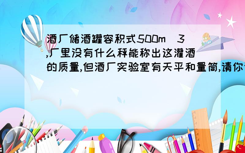 酒厂储酒罐容积式500m^3,厂里没有什么秤能称出这灌酒的质量,但酒厂实验室有天平和量筒,请你设计一个方案,迅速求出这灌酒的质量.表达式