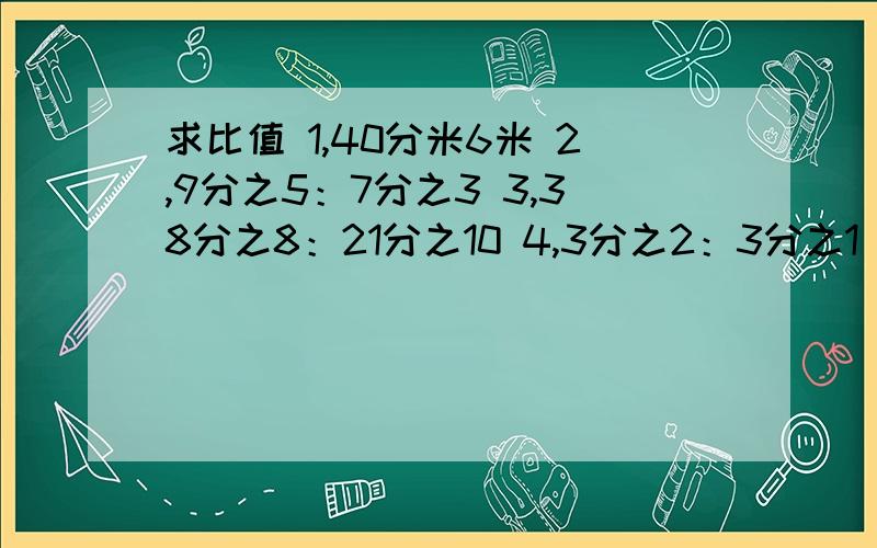 求比值 1,40分米6米 2,9分之5：7分之3 3,38分之8：21分之10 4,3分之2：3分之1