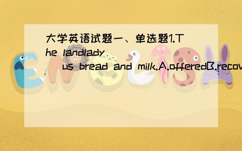 大学英语试题一、单选题1.The landlady ___ us bread and milk.A.offeredB.recoveredC.receivedD.confronted2.—How are you feeling?—Much better._________.A.Thanks for coming to see me.B.You look great.C.You are so tired.D.Don't mention it.3.