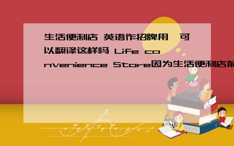 生活便利店 英语作招牌用,可以翻译这样吗 Life convenience Store因为生活便利店前面还有一个店名，还是直接用convenience Store吧。