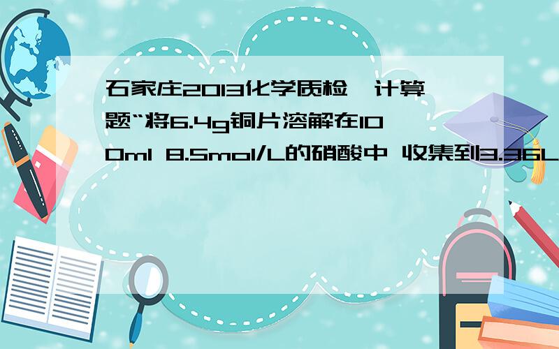 石家庄2013化学质检一计算题“将6.4g铜片溶解在100ml 8.5mol/L的硝酸中 收集到3.36L NO 和NO2的混合气体（标况）若将集满上述NO 和NO2的混合气体的容器倒立于盛有足量水的水槽中 通入一定量的O2,