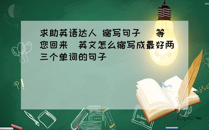 求助英语达人 缩写句子 （等您回来）英文怎么缩写成最好两三个单词的句子