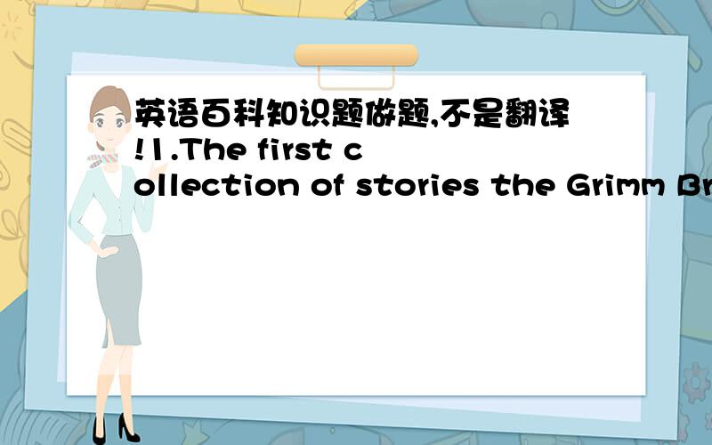 英语百科知识题做题,不是翻译!1.The first collection of stories the Grimm Brothers published was___.A.Children's and Household Tales B.Hansel and GretelC.The Golden Key D.The Star Money2.What fish live mostly out of the weather?A.Parrot fi