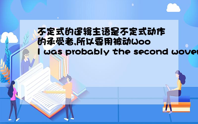 不定式的逻辑主语是不定式动作的承受者,所以要用被动Wool was probably the second woven material to be used for clothes.是不是因为to be used 的逻辑主语是wool,而该动作的承受者也是wool所以要用被动式?