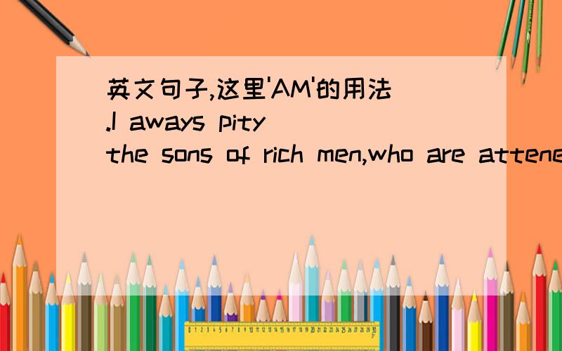 英文句子,这里'AM'的用法.I aways pity the sons of rich men,who are attened by servants,and have governesses at a larger age,but am glad to remember that they do not know what they missed.