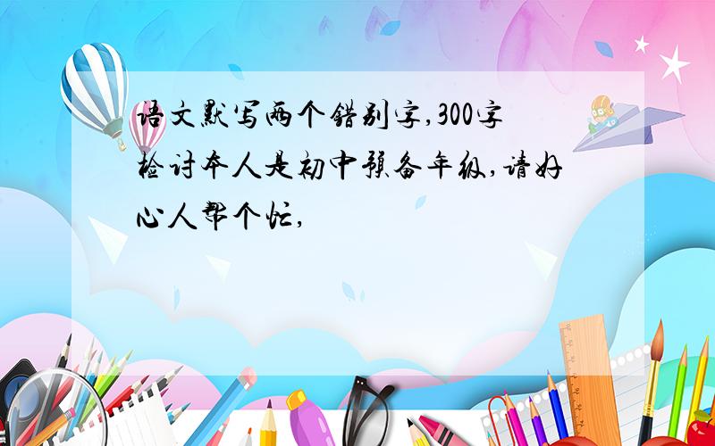 语文默写两个错别字,300字检讨本人是初中预备年级,请好心人帮个忙,