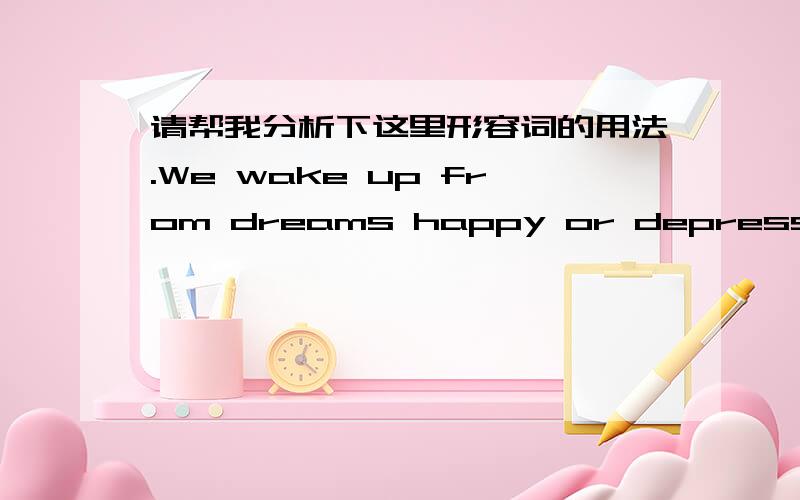 请帮我分析下这里形容词的用法.We wake up from dreams happy or depressed.We wake up from dreams happy or depressed.我很迷惑happy or depressed在这里为什么可以这么用?主谓宾都说完了,它们算什么呢?是不是省略了