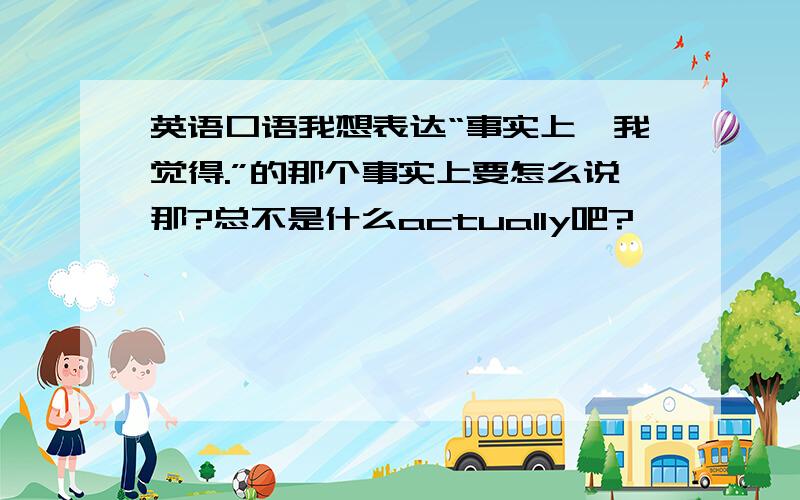 英语口语我想表达“事实上,我觉得.”的那个事实上要怎么说那?总不是什么actually吧?