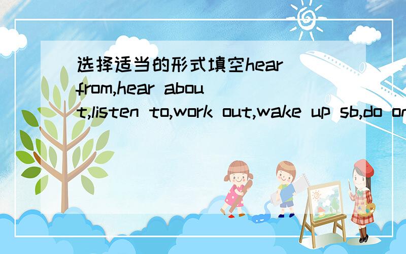 选择适当的形式填空hear from,hear about,listen to,work out,wake up sb,do one's bestyesterday i ___ him but i did not write back yetwhen i was a boy,i was crazy about ___ stories.we ___ to catch the robbers but failed at lastit's time ____ .he