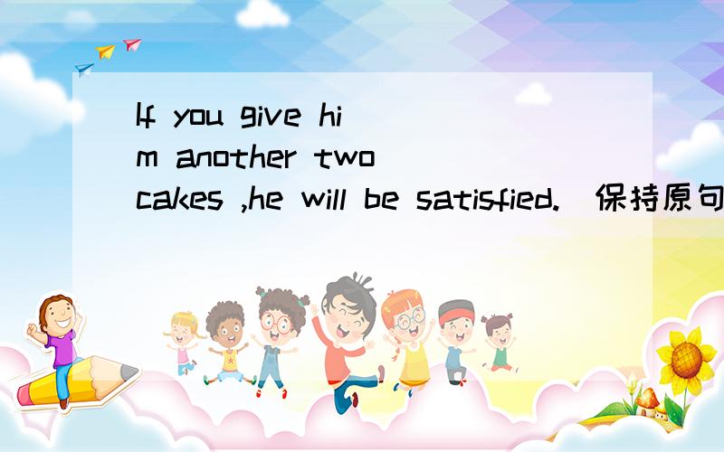 If you give him another two cakes ,he will be satisfied.(保持原句意思)He won't be satisfied ______you give him two _____cakes.