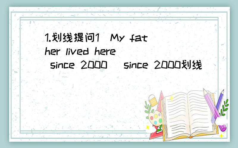 1.划线提问1)My father lived here since 2000 (since 2000划线)_____ _____ ______your father _____ _____?2)He left here yesterday (yesterday划线)_____ ______ he____ _____?3)They bought a book tow hours ago.(tow hours ago划线)______ _______ the