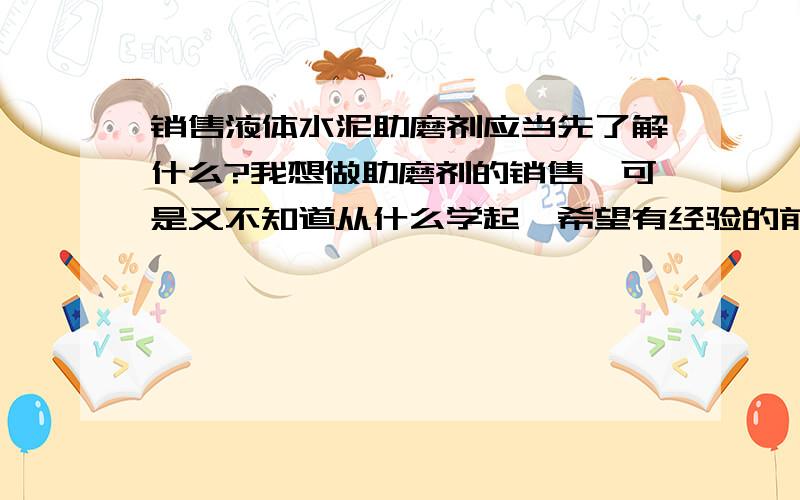 销售液体水泥助磨剂应当先了解什么?我想做助磨剂的销售,可是又不知道从什么学起,希望有经验的前辈教教我,我对于水泥行业一点也不了解,我想了解一些具体一些的东西,就是在销售过程中