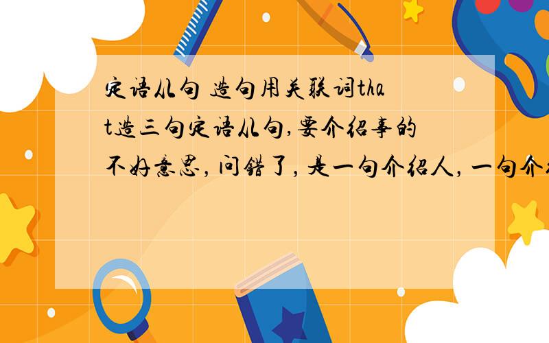 定语从句 造句用关联词that造三句定语从句,要介绍事的不好意思，问错了，是一句介绍人，一句介绍物，一句介绍事。主要是介绍事的。