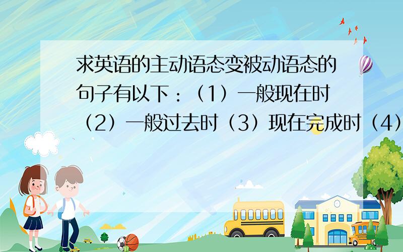 求英语的主动语态变被动语态的句子有以下：（1）一般现在时（2）一般过去时（3）现在完成时（4）过去完成时（5）一般将来时（6）过去将来时（7）情态动词每一个时态造5对句子（一个