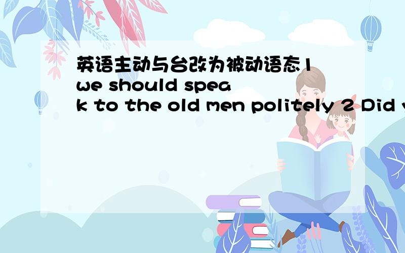 英语主动与台改为被动语态1 we should speak to the old men politely 2 Did your mather buy a present buy you a present birthday?3 when do they clean the desks and chairs every week?4 they have not watered the flowers 5they will plant more tr