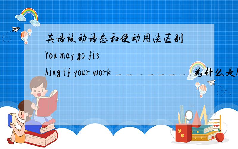 英语被动语态和使动用法区别 You may go fishing if your work _______.为什么是has been done而不是has done,has done不是使动用法吗?