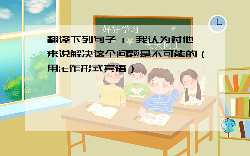 翻译下列句子 1,我认为对他来说解决这个问题是不可能的（用it作形式宾语）