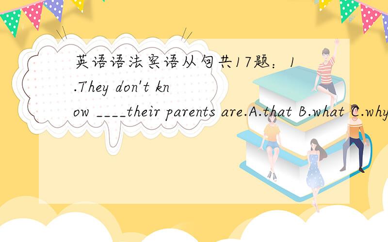 英语语法宾语从句共17题：1.They don't know ____their parents are.A.that B.what C.why D.which2.Please tell me ______last year.A.where does your sister work B.where did you sister workC.where your sister works D.where your sister worked3.You