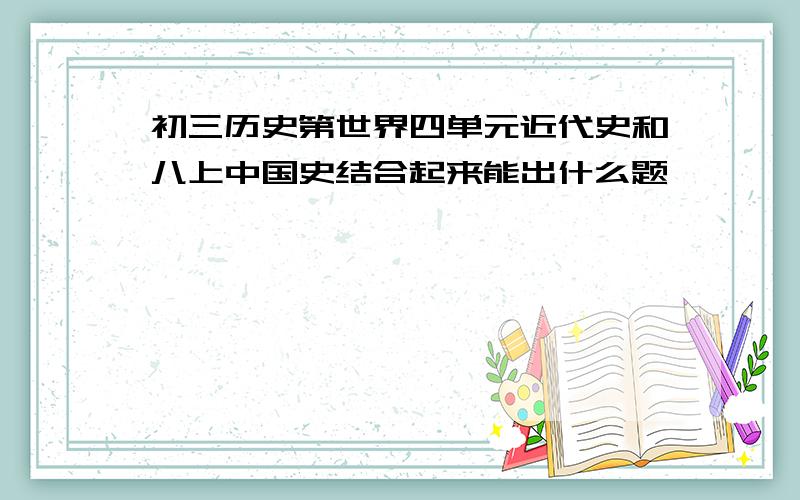 初三历史第世界四单元近代史和八上中国史结合起来能出什么题,