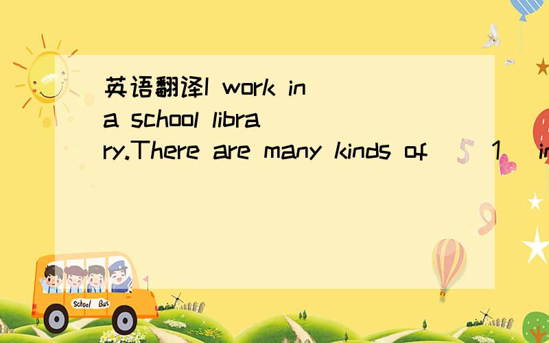 英语翻译I work in a school library.There are many kinds of 　　1 　in　 it.For example(例如),books 2 English,science,history,music,and so on.You 3 do some reading or borrow(借) books from it.But there are some 4 .You must obey (遵守) the