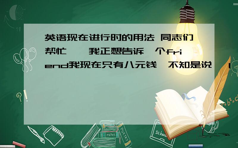 英语现在进行时的用法 同志们帮忙……我正想告诉一个friend我现在只有八元钱,不知是说