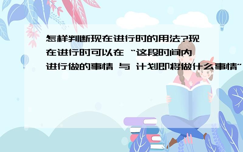 怎样判断现在进行时的用法?现在进行时可以在 “这段时间内进行做的事情 与 计划即将做什么事情”时用,那怎么判断句子是“这段时间内进行做的事情”还是“ 计划即将做什么事”呢,为什