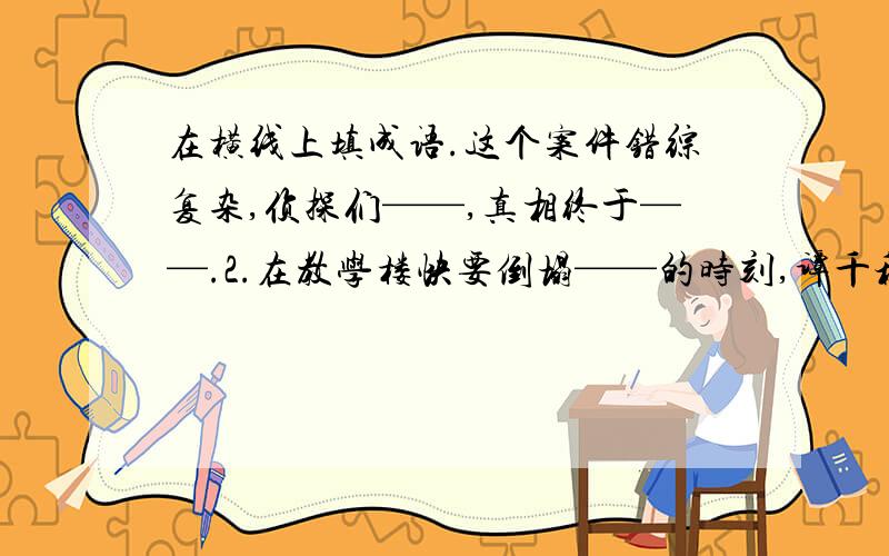 在横线上填成语.这个案件错综复杂,侦探们——,真相终于——.2.在教学楼快要倒塌——的时刻,谭千秋老师迅速把几个孩子搂在怀里,几个孩子——,而谭老师却永远地走了.今天就要啊!