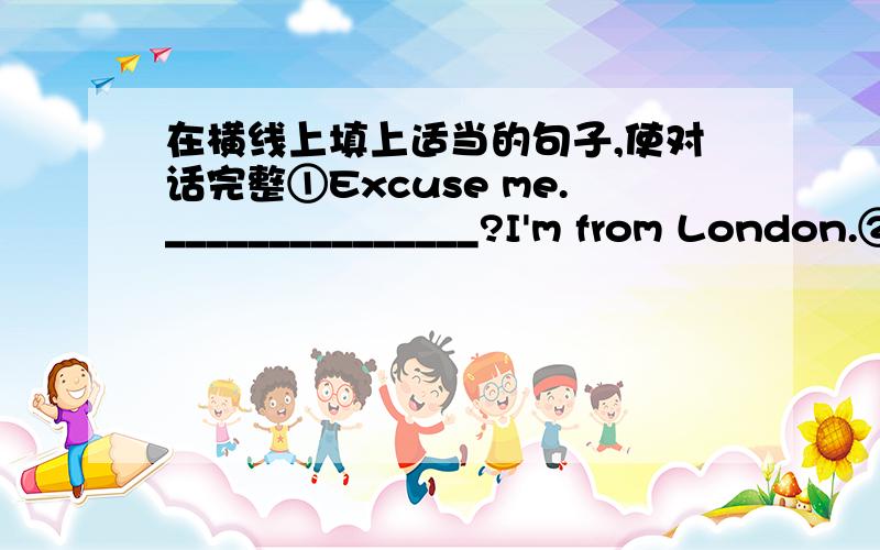 在横线上填上适当的句子,使对话完整①Excuse me._______________?I'm from London.②Excuse me.________________?Yes.The bank is next to the city libray on Fifth Avenue.③___________________________?Because they are cute.④______________