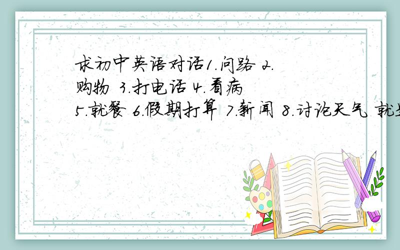 求初中英语对话1.问路 2.购物 3.打电话 4.看病 5.就餐 6.假期打算 7.新闻 8.讨论天气 就是那种补全对话似的 有几个拿几个 分以后给 要不没人回答白瞎了