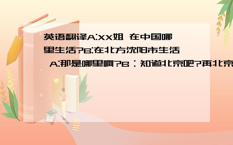 英语翻译A:XX姐 在中国哪里生活?B:在北方沈阳市生活 A:那是哪里啊?B：知道北京吧?再北京很近的一个城市A:那么 北京开奥运会的时候去都行啊B:不啊,去不了,虽然离的很近 可是,坐飞机也得一