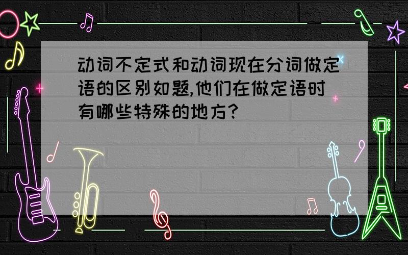 动词不定式和动词现在分词做定语的区别如题,他们在做定语时有哪些特殊的地方?