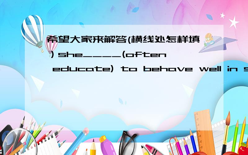 希望大家来解答(横线处怎样填）she____(often educate) to behave well in school